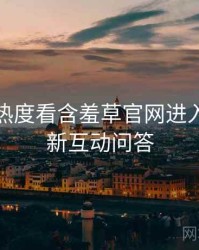 从社交热度看含羞草官网进入版本更新互动问答