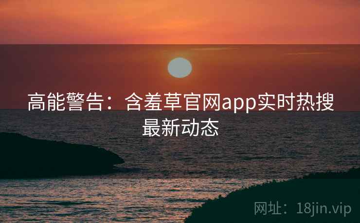 高能警告：含羞草官网app实时热搜最新动态