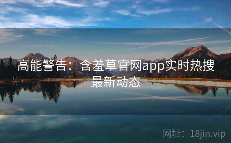 高能警告：含羞草官网app实时热搜最新动态