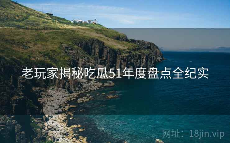 老玩家揭秘吃瓜51年度盘点全纪实