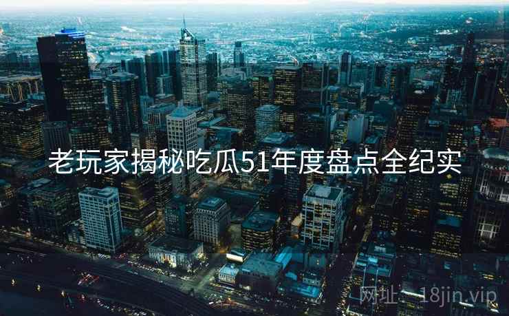 老玩家揭秘吃瓜51年度盘点全纪实