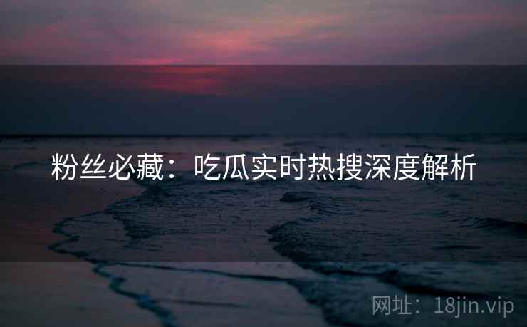 粉丝必藏：吃瓜实时热搜深度解析