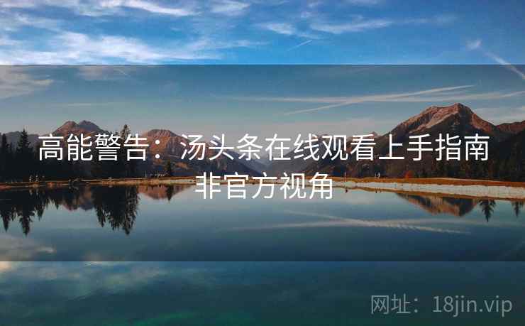 高能警告：汤头条在线观看上手指南非官方视角