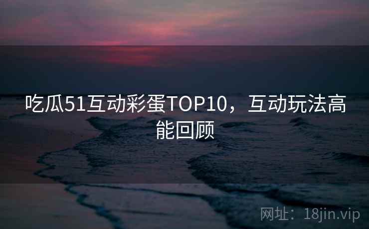 吃瓜51互动彩蛋TOP10，互动玩法高能回顾