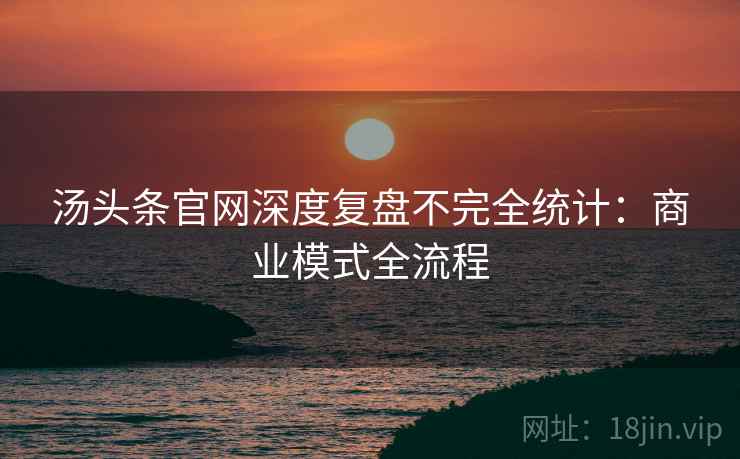 汤头条官网深度复盘不完全统计：商业模式全流程