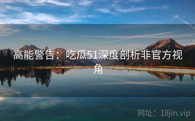 高能警告：吃瓜51深度剖析非官方视角