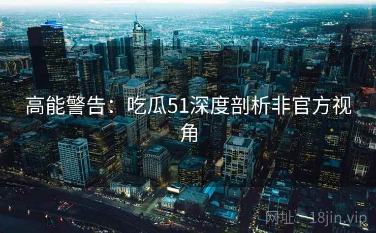 高能警告：吃瓜51深度剖析非官方视角