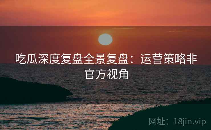 吃瓜深度复盘全景复盘：运营策略非官方视角