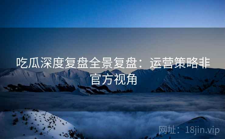 吃瓜深度复盘全景复盘：运营策略非官方视角