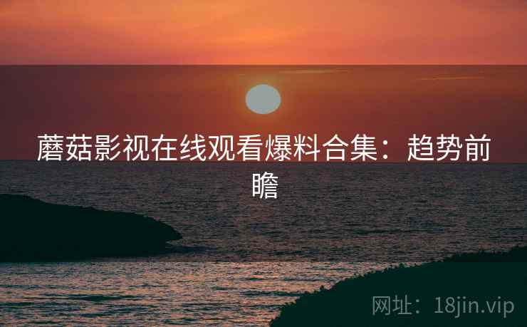 蘑菇影视在线观看爆料合集：趋势前瞻
