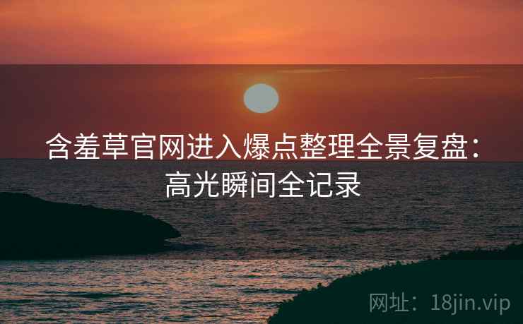 含羞草官网进入爆点整理全景复盘：高光瞬间全记录