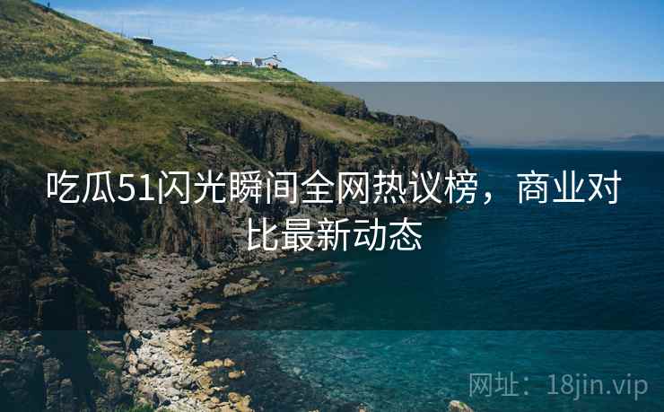 吃瓜51闪光瞬间全网热议榜，商业对比最新动态