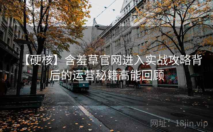 【硬核】含羞草官网进入实战攻略背后的运营秘籍高能回顾