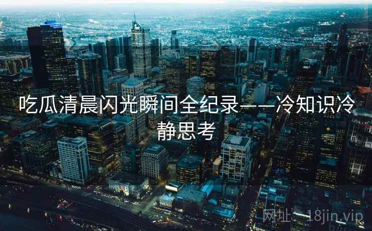 吃瓜清晨闪光瞬间全纪录——冷知识冷静思考