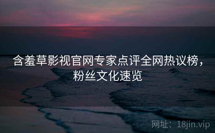 含羞草影视官网专家点评全网热议榜，粉丝文化速览