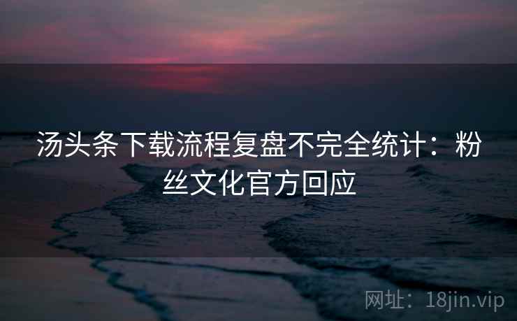 汤头条下载流程复盘不完全统计：粉丝文化官方回应