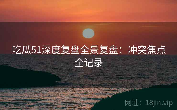 吃瓜51深度复盘全景复盘：冲突焦点全记录