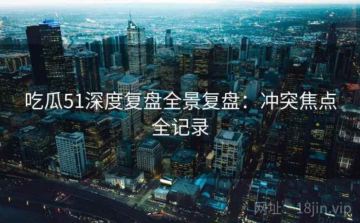 吃瓜51深度复盘全景复盘：冲突焦点全记录