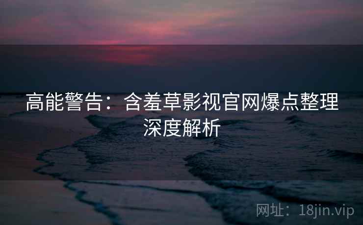 高能警告：含羞草影视官网爆点整理深度解析