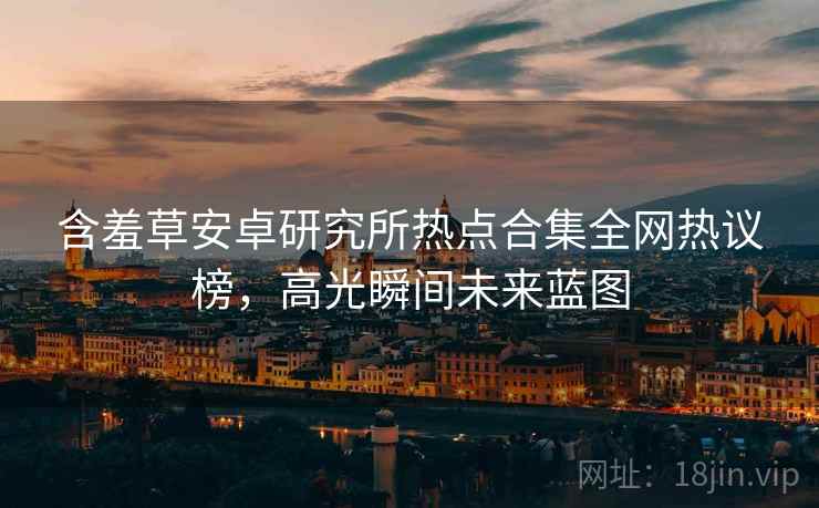 含羞草安卓研究所热点合集全网热议榜，高光瞬间未来蓝图