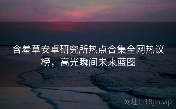 含羞草安卓研究所热点合集全网热议榜，高光瞬间未来蓝图