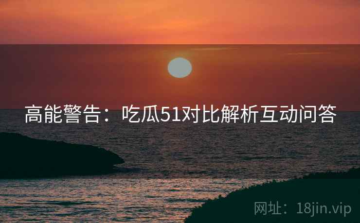 高能警告：吃瓜51对比解析互动问答