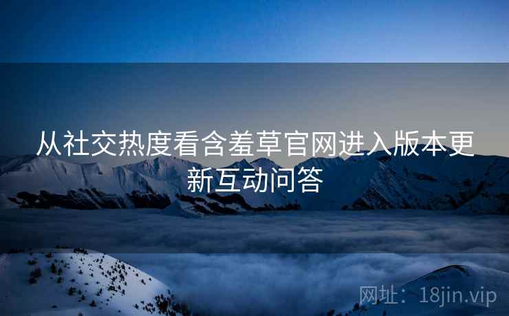 从社交热度看含羞草官网进入版本更新互动问答