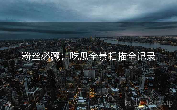 粉丝必藏：吃瓜全景扫描全记录