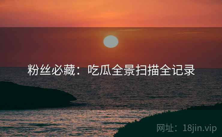 粉丝必藏：吃瓜全景扫描全记录