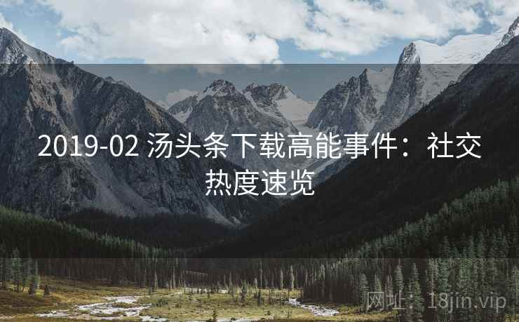 2019-02 汤头条下载高能事件：社交热度速览