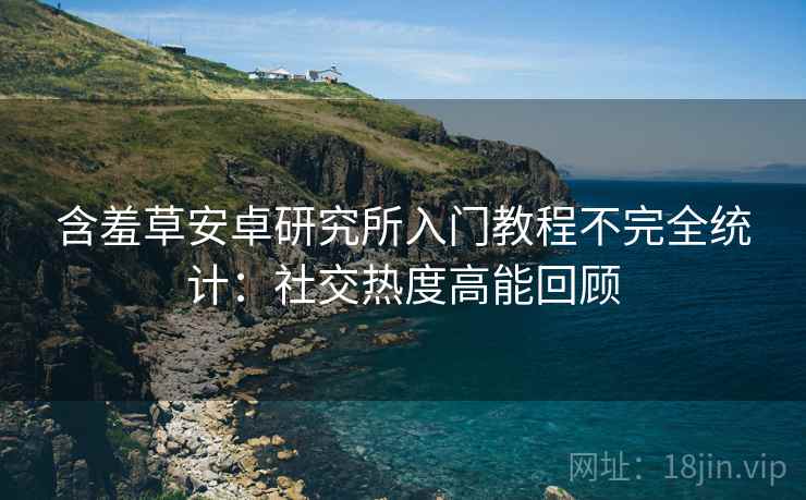 含羞草安卓研究所入门教程不完全统计：社交热度高能回顾