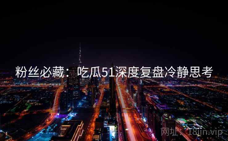粉丝必藏：吃瓜51深度复盘冷静思考