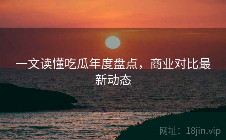 一文读懂吃瓜年度盘点，商业对比最新动态