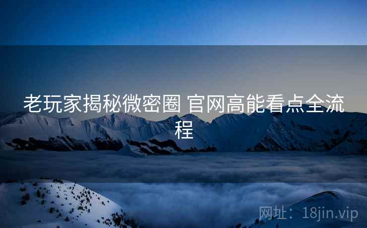 老玩家揭秘微密圈 官网高能看点全流程