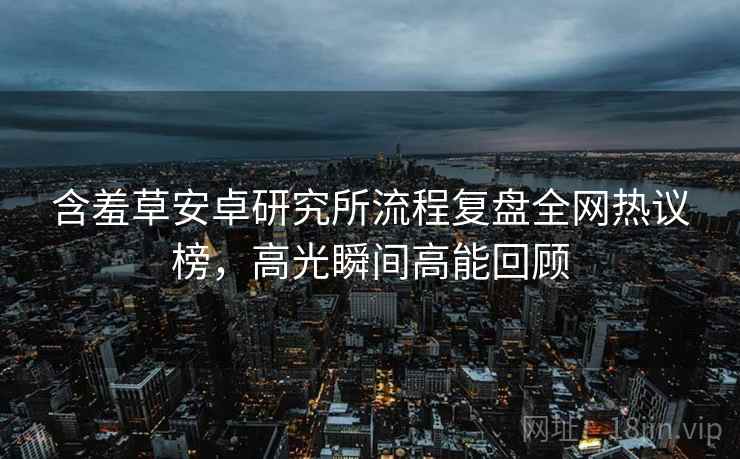 含羞草安卓研究所流程复盘全网热议榜，高光瞬间高能回顾