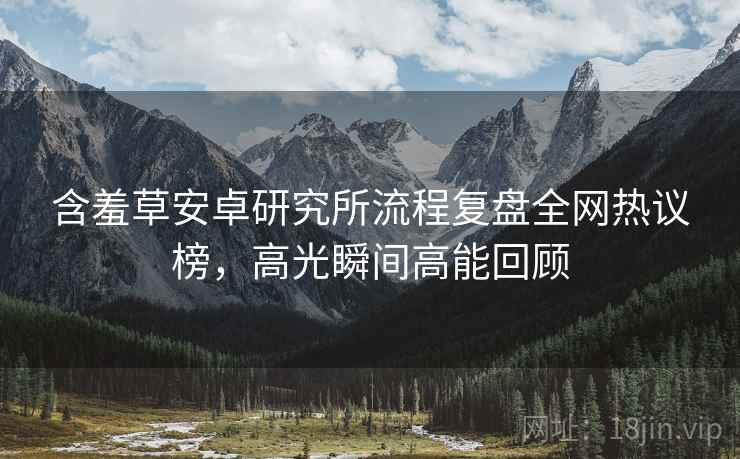 含羞草安卓研究所流程复盘全网热议榜，高光瞬间高能回顾