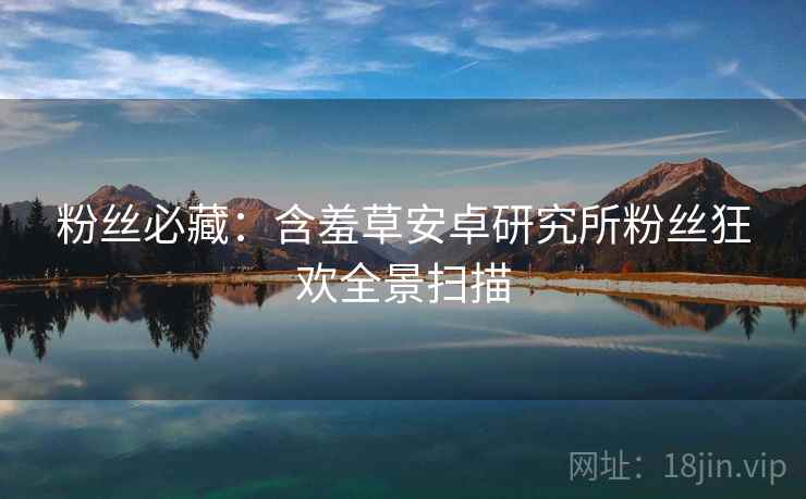 粉丝必藏：含羞草安卓研究所粉丝狂欢全景扫描