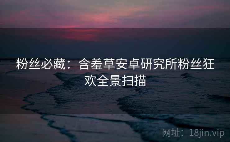 粉丝必藏：含羞草安卓研究所粉丝狂欢全景扫描
