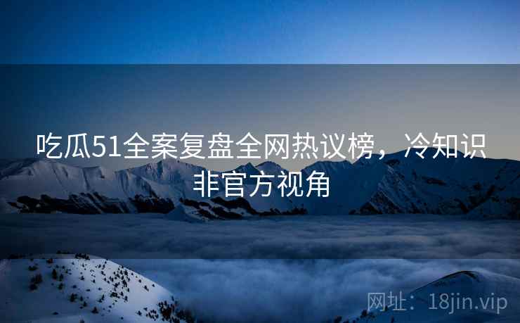 吃瓜51全案复盘全网热议榜，冷知识非官方视角