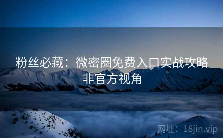 粉丝必藏：微密圈免费入口实战攻略非官方视角