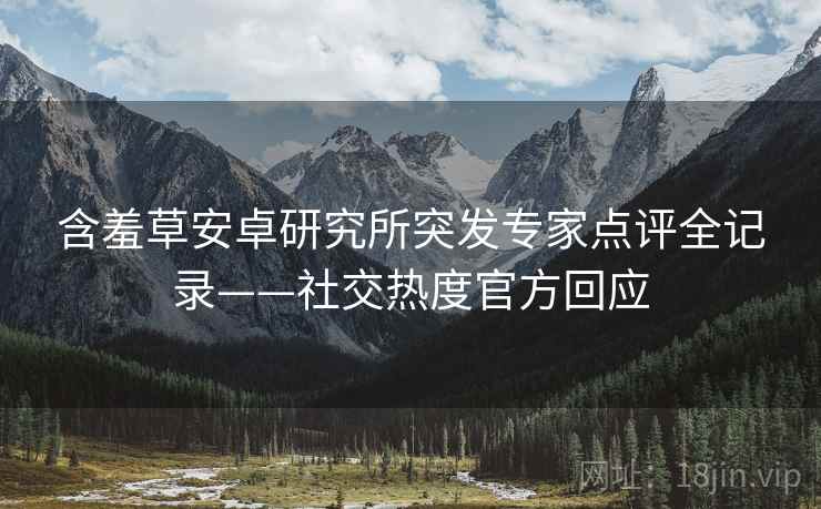 含羞草安卓研究所突发专家点评全记录——社交热度官方回应
